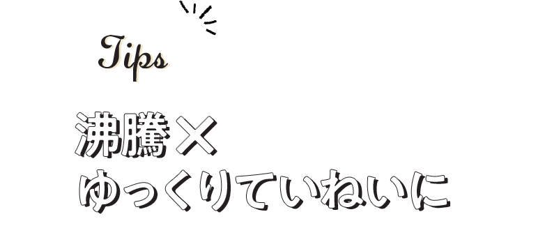 Tips 沸騰×ゆっくりていねいに